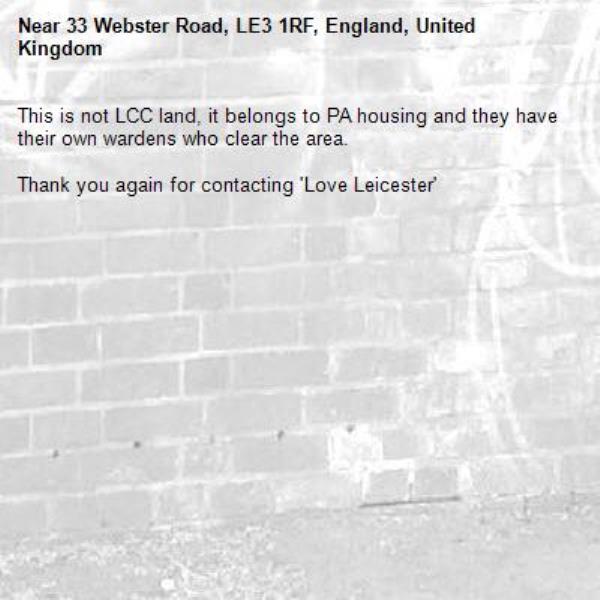 This is not LCC land, it belongs to PA housing and they have their own wardens who clear the area.

Thank you again for contacting 'Love Leicester'-33 Webster Road, LE3 1RF, England, United Kingdom