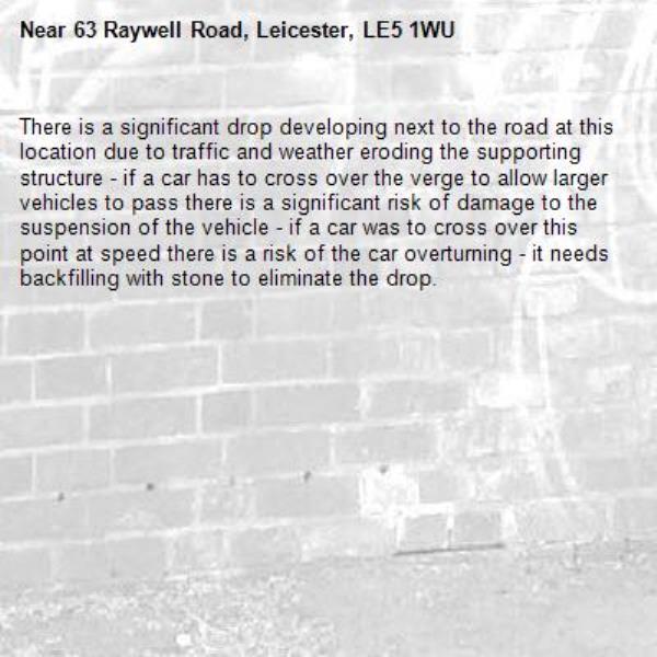 There is a significant drop developing next to the road at this location due to traffic and weather eroding the supporting structure - if a car has to cross over the verge to allow larger vehicles to pass there is a significant risk of damage to the suspension of the vehicle - if a car was to cross over this point at speed there is a risk of the car overturning - it needs backfilling with stone to eliminate the drop.-63 Raywell Road, Leicester, LE5 1WU