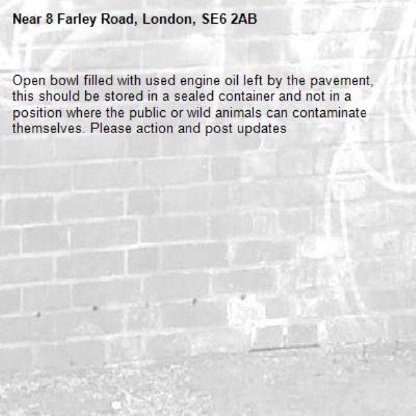 Open bowl filled with used engine oil left by the pavement, this should be stored in a sealed container and not in a position where the public or wild animals can contaminate themselves. Please action and post updates -8 Farley Road, London, SE6 2AB