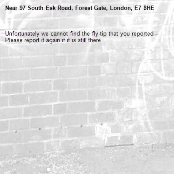 Unfortunately we cannot find the fly-tip that you reported – Please report it again if it is still there-97 South Esk Road, Forest Gate, London, E7 8HE
