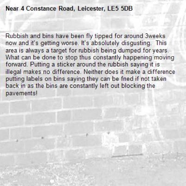 Rubbish and bins have been fly tipped for around 3weeks now and it's getting worse. It's absolutely disgusting.  This area is always a target for rubbish being dumped for years. What can be done to stop thus constantly happening moving forward. Putting a sticker around the rubbish saying it is illegal makes no difference. Neither does it make a difference putting labels on bins saying they can be fned if not taken back in as the bins are constantly left out blocking the pavements!-4 Constance Road, Leicester, LE5 5DB