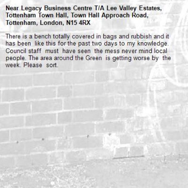 There is a bench totally covered in bags and rubbish and it has been  like this for the past two days to my knowledge. Council staff  must  have seen  the mess never mind local people. The area around the Green  is getting worse by  the week. Please  sort.-Legacy Business Centre T/A Lee Valley Estates, Tottenham Town Hall, Town Hall Approach Road, Tottenham, London, N15 4RX