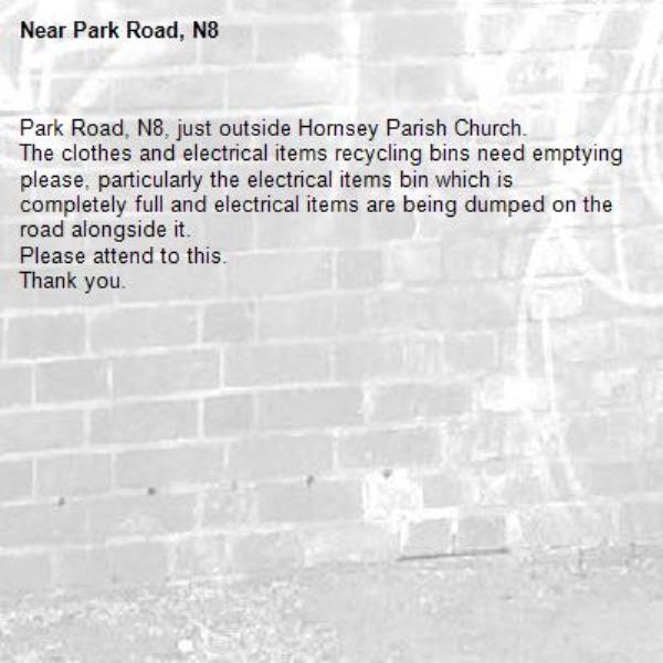 Park Road, N8, just outside Hornsey Parish Church. 
The clothes and electrical items recycling bins need emptying please, particularly the electrical items bin which is completely full and electrical items are being dumped on the road alongside it.
Please attend to this. 
Thank you. -Park Road, N8 