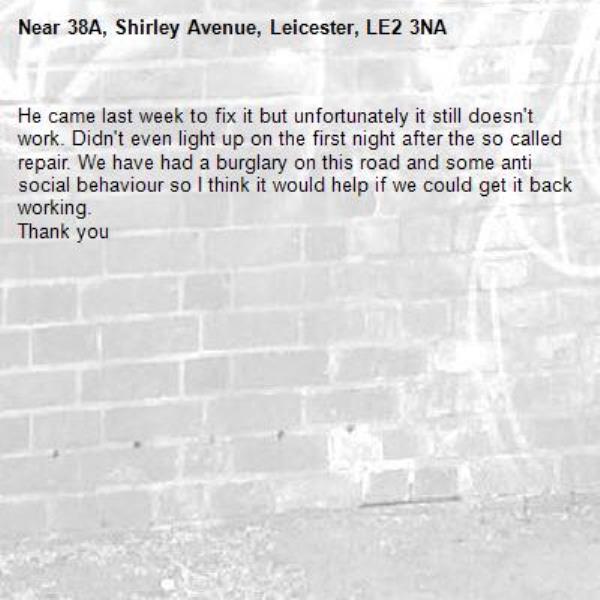 He came last week to fix it but unfortunately it still doesn't work. Didn't even light up on the first night after the so called repair. We have had a burglary on this road and some anti social behaviour so I think it would help if we could get it back working.
Thank you-38A, Shirley Avenue, Leicester, LE2 3NA