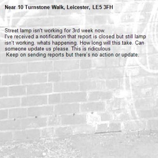 Street lamp isn't working for 3rd week now.
I've received a notification that report is closed but still lamp isn't working. whats happening. How long will this take. Can someone update us please. This is ridiculous 
 Keep on sending reports but there's no action or update.-10 Turnstone Walk, Leicester, LE5 3FH