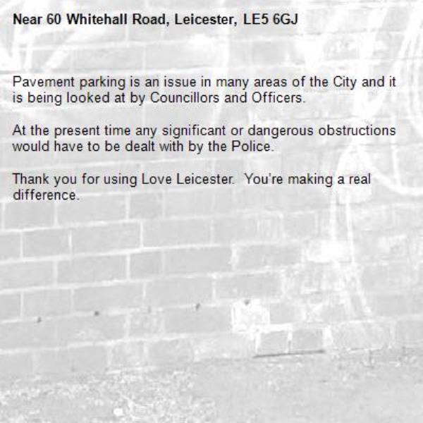 Pavement parking is an issue in many areas of the City and it is being looked at by Councillors and Officers.

At the present time any significant or dangerous obstructions would have to be dealt with by the Police.

Thank you for using Love Leicester.  You’re making a real difference.

-60 Whitehall Road, Leicester, LE5 6GJ