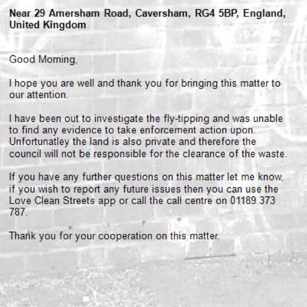Good Morning, 

I hope you are well and thank you for bringing this matter to our attention. 

I have been out to investigate the fly-tipping and was unable to find any evidence to take enforcement action upon. Unfortunatley the land is also private and therefore the council will not be responsible for the clearance of the waste.

If you have any further questions on this matter let me know, if you wish to report any future issues then you can use the Love Clean Streets app or call the call centre on 01189 373 787.

Thank you for your cooperation on this matter. 
 

Kind regards, 

Connor Masson
Recycling and Waste Enforcement Officer
Environmental and Commercial Services | Economic Growth and Neighbourhoods Directorate
-29 Amersham Road, Caversham, RG4 5BP, England, United Kingdom