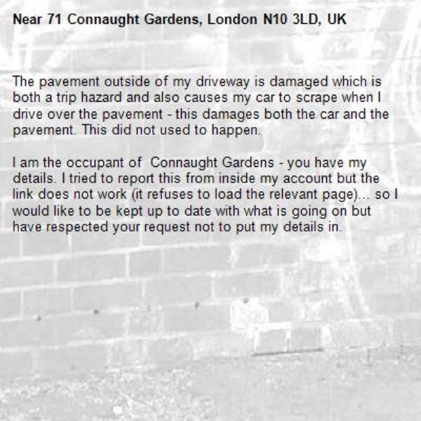 The pavement outside of my driveway is damaged which is both a trip hazard and also causes my car to scrape when I drive over the pavement - this damages both the car and the pavement. This did not used to happen. 

I am the occupant of  Connaught Gardens - you have my details. I tried to report this from inside my account but the link does not work (it refuses to load the relevant page)... so I would like to be kept up to date with what is going on but have respected your request not to put my details in.-71 Connaught Gardens, London N10 3LD, UK
