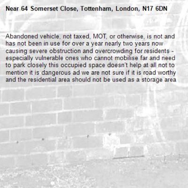 Abandoned vehicle, not taxed, MOT, or otherwise, is not and has not been in use for over a year nearly two years now causing severe obstruction and overcrowding for residents - especially vulnerable ones who cannot mobilise far and need to park closely this occupied space doesn’t help at all not to mention it is dangerous ad we are not sure if it is road worthy and the residential area should not be used as a storage area-64 Somerset Close, Tottenham, London, N17 6DN