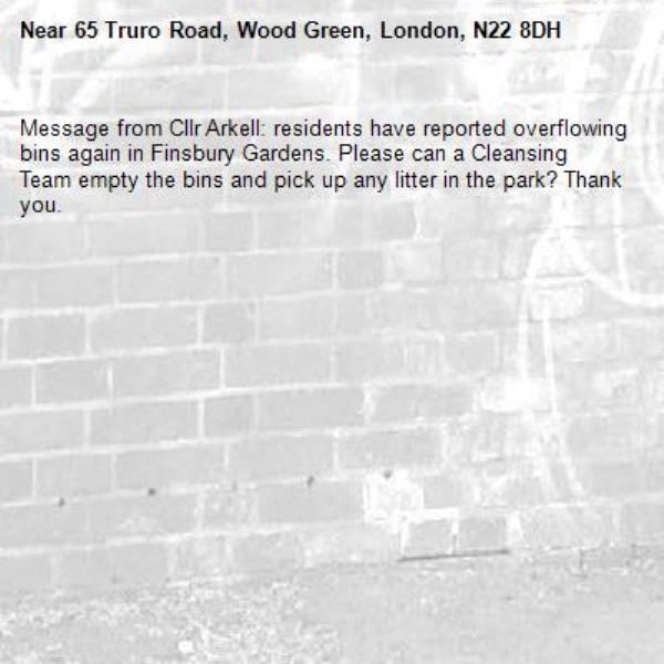 Message from Cllr Arkell: residents have reported overflowing bins again in Finsbury Gardens. Please can a Cleansing Team empty the bins and pick up any litter in the park? Thank you. -65 Truro Road, Wood Green, London, N22 8DH