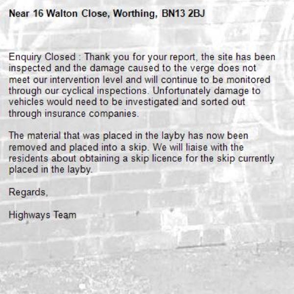 Enquiry Closed : Thank you for your report, the site has been inspected and the damage caused to the verge does not meet our intervention level and will continue to be monitored through our cyclical inspections. Unfortunately damage to vehicles would need to be investigated and sorted out through insurance companies.

The material that was placed in the layby has now been removed and placed into a skip. We will liaise with the residents about obtaining a skip licence for the skip currently placed in the layby.

Regards,

Highways Team-16 Walton Close, Worthing, BN13 2BJ