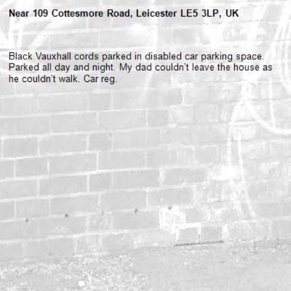 Black Vauxhall cords parked in disabled car parking space. Parked all day and night. My dad couldn’t leave the house as he couldn’t walk. Car reg. -109 Cottesmore Road, Leicester LE5 3LP, UK