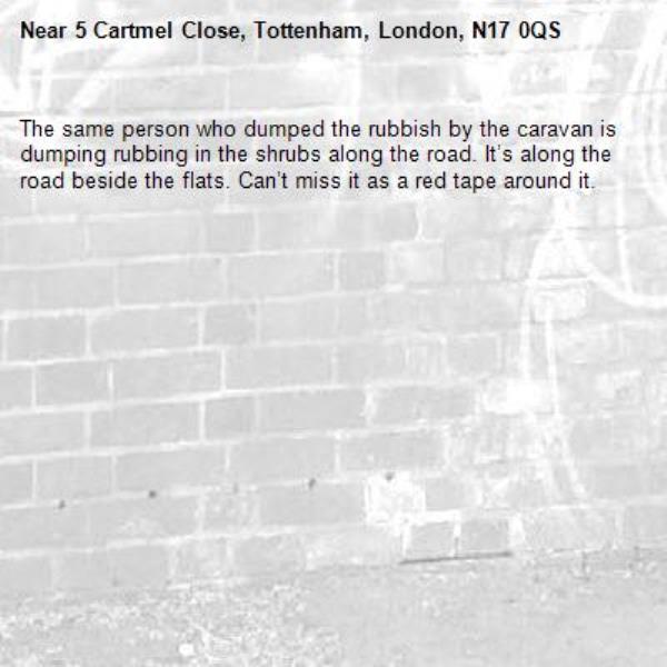 The same person who dumped the rubbish by the caravan is dumping rubbing in the shrubs along the road. It’s along the road beside the flats. Can’t miss it as a red tape around it.-5 Cartmel Close, Tottenham, London, N17 0QS