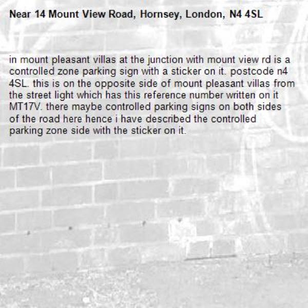in mount pleasant villas at the junction with mount view rd is a controlled zone parking sign with a sticker on it. postcode n4 4SL. this is on the opposite side of mount pleasant villas from the street light which has this reference number written on it MT17V. there maybe controlled parking signs on both sides of the road here hence i have described the controlled parking zone side with the sticker on it. -14 Mount View Road, Hornsey, London, N4 4SL