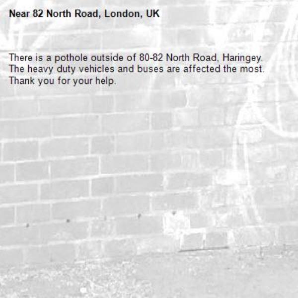 There is a pothole outside of 80-82 North Road, Haringey. The heavy duty vehicles and buses are affected the most. Thank you for your help. -82 North Road, London, UK