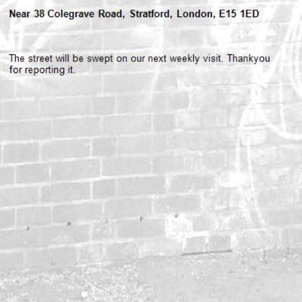 The street will be swept on our next weekly visit. Thankyou for reporting it.-38 Colegrave Road, Stratford, London, E15 1ED