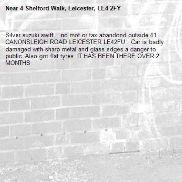 Silver suzuki swift    no mot or tax abandond outside 41 CANONSLEIGH ROAD LEICESTER LE42FU . Car is badly damaged with sharp metal and glass edges a danger to public. Also got flat tyres. IT HAS BEEN THERE OVER 2 MONTHS-4 Shelford Walk, Leicester, LE4 2FY