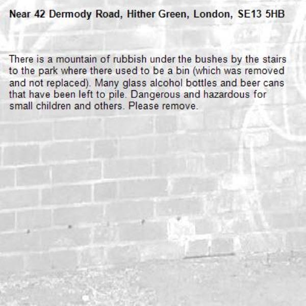 There is a mountain of rubbish under the bushes by the stairs to the park where there used to be a bin (which was removed and not replaced). Many glass alcohol bottles and beer cans that have been left to pile. Dangerous and hazardous for small children and others. Please remove. -42 Dermody Road, Hither Green, London, SE13 5HB