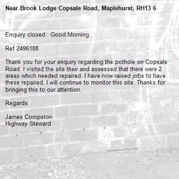 Enquiry closed : Good Morning,

Ref 2496188

Thank you for your enquiry regarding the pothole on Copsale Road. I visited the site their and assessed that there were 2 areas which needed repaired. I have now raised jobs to have these repaired. I will continue to monitor this site. Thanks for bringing this to our attention.

Regards

James Compston
Highway Steward

-Brook Lodge Copsale Road, Maplehurst, RH13 6