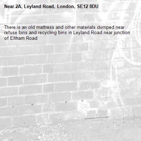 There is an old mattress and other materials dumped near refuse bins and recycling bins in Leyland Road near junction of Eltham Road
-2A, Leyland Road, London, SE12 8DU