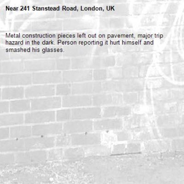 Metal construction pieces left out on pavement, major trip hazard in the dark. Person reporting it hurt himself and smashed his glasses.-241 Stanstead Road, London, UK