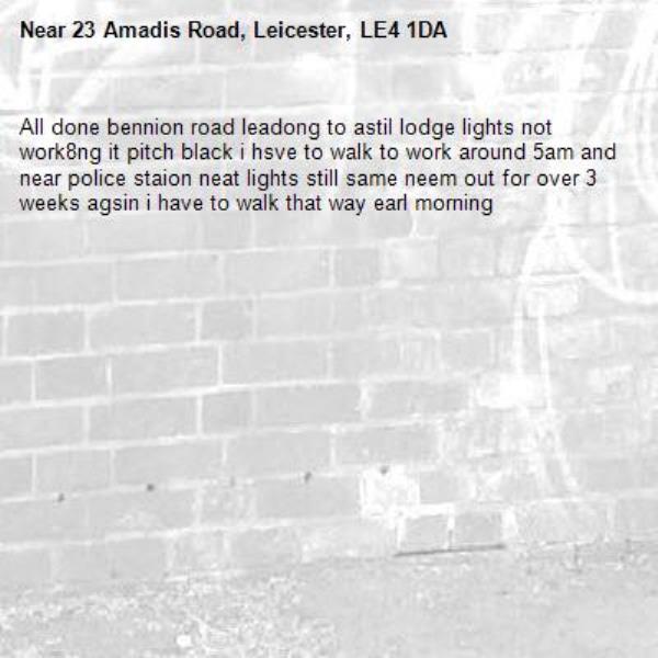 All done bennion road leadong to astil lodge lights not work8ng it pitch black i hsve to walk to work around 5am and near police staion neat lights still same neem out for over 3 weeks agsin i have to walk that way earl morning-23 Amadis Road, Leicester, LE4 1DA