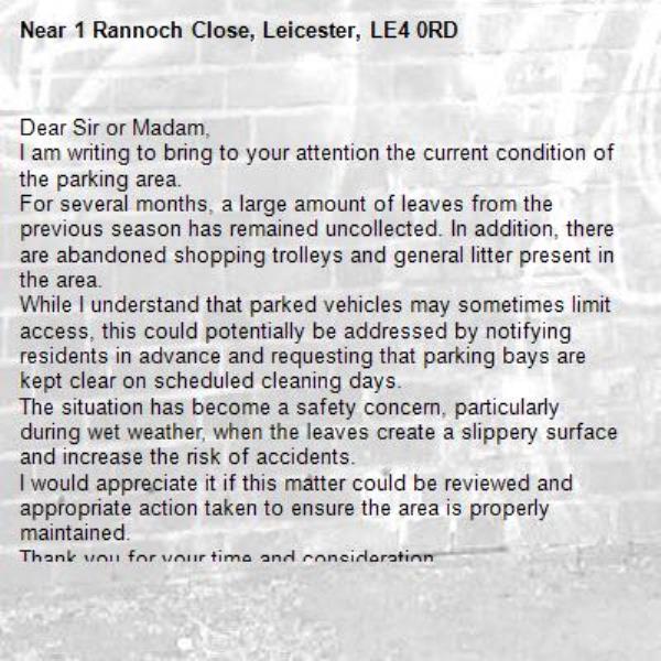 Dear Sir or Madam,
I am writing to bring to your attention the current condition of the parking area.
For several months, a large amount of leaves from the previous season has remained uncollected. In addition, there are abandoned shopping trolleys and general litter present in the area.
While I understand that parked vehicles may sometimes limit access, this could potentially be addressed by notifying residents in advance and requesting that parking bays are kept clear on scheduled cleaning days.
The situation has become a safety concern, particularly during wet weather, when the leaves create a slippery surface and increase the risk of accidents.
I would appreciate it if this matter could be reviewed and appropriate action taken to ensure the area is properly maintained.
Thank you for your time and consideration.
Yours faithfully,-1 Rannoch Close, Leicester, LE4 0RD