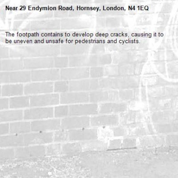 The footpath contains to develop deep cracks, causing it to be uneven and unsafe for pedestrians and cyclists. -29 Endymion Road, Hornsey, London, N4 1EQ