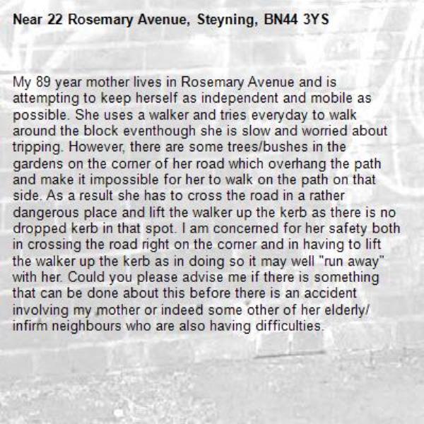 My 89 year mother lives in Rosemary Avenue and is attempting to keep herself as independent and mobile as possible. She uses a walker and tries everyday to walk around the block eventhough she is slow and worried about tripping. However, there are some trees/bushes in the gardens on the corner of her road which overhang the path and make it impossible for her to walk on the path on that side. As a result she has to cross the road in a rather dangerous place and lift the walker up the kerb as there is no dropped kerb in that spot. I am concerned for her safety both in crossing the road right on the corner and in having to lift the walker up the kerb as in doing so it may well "run away" with her. Could you please advise me if there is something that can be done about this before there is an accident involving my mother or indeed some other of her elderly/ infirm neighbours who are also having difficulties.-22 Rosemary Avenue, Steyning, BN44 3YS