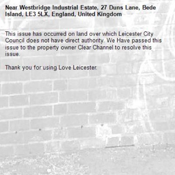 This issue has occurred on land over which Leicester City Council does not have direct authority. We Have passed this issue to the property owner Clear Channel to resolve this issue.

Thank you for using Love Leicester.
-Westbridge Industrial Estate, 27 Duns Lane, Bede Island, LE3 5LX, England, United Kingdom