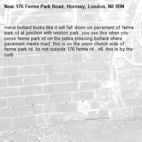 metal bollard looks like it will fall down on pavement of ferme park rd at junction with weston park. you see this when you cross ferme park rd on the zebra crossing bollard where pavement meets road. this is on the union church side of ferme park rd. its not outside 176 ferme rd . n8. this is by the curb-176 Ferme Park Road, Hornsey, London, N8 9BN
