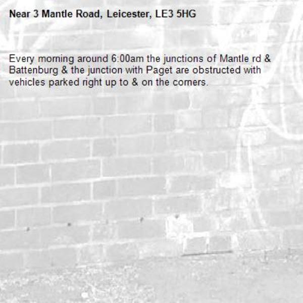 Every morning around 6:00am the junctions of Mantle rd &amp; Battenburg &amp; the junction with Paget are obstructed with vehicles parked right up to &amp; on the corners.-3 Mantle Road, Leicester, LE3 5HG