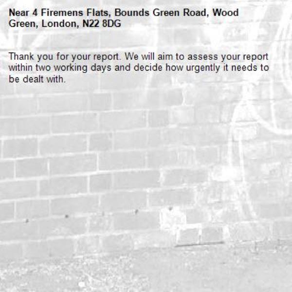 Thank you for your report. We will aim to assess your report within two working days and decide how urgently it needs to be dealt with.-4 Firemens Flats, Bounds Green Road, Wood Green, London, N22 8DG