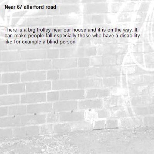 There is a big trolley near our house and it is on the way. It can make people fall especially those who have a disability like for example a blind person-67 allerford road