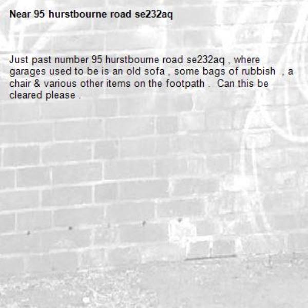 Just past number 95 hurstbourne road se232aq , where garages used to be is an old sofa , some bags of rubbish  , a chair & various other items on the footpath .  Can this be cleared please .-95 hurstbourne road se232aq