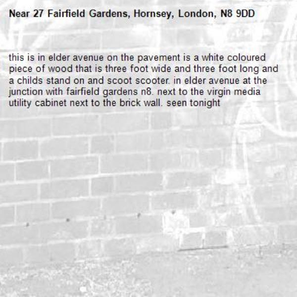 this is in elder avenue on the pavement is a white coloured piece of wood that is three foot wide and three foot long and a childs stand on and scoot scooter. in elder avenue at the junction with fairfield gardens n8. next to the virgin media utility cabinet next to the brick wall. seen tonight-27 Fairfield Gardens, Hornsey, London, N8 9DD
