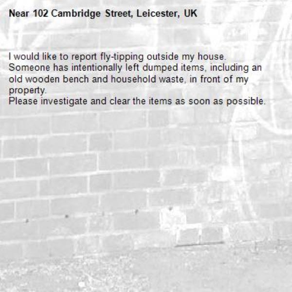 I would like to report fly-tipping outside my house.
Someone has intentionally left dumped items, including an old wooden bench and household waste, in front of my property.
Please investigate and clear the items as soon as possible.-102 Cambridge Street, Leicester, UK