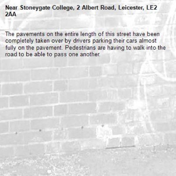 The pavements on the entire length of this street have been completely taken over by drivers parking their cars almost fully on the pavement. Pedestrians are having to walk into the road to be able to pass one another. -Stoneygate College, 2 Albert Road, Leicester, LE2 2AA