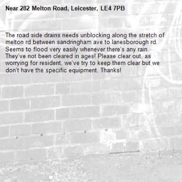 The road side drains needs unblocking along the stretch of melton rd between sandringham ave to lanesborough rd. Seems to flood very easily whenever there’s any rain. They’ve not been cleared in ages! Please clear out, as worrying for resident, we’ve try to keep them clear but we don’t have the specific equipment. Thanks! -282 Melton Road, Leicester, LE4 7PB