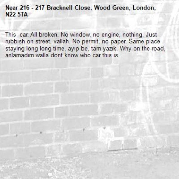 This  car. All broken. No window, no engine, nothing. Just rubbish on street, vallah. No permit, no paper. Same place staying long long time, ayıp be, tam yazık. Why on the road, anlamadım walla.dont know who car this is.-216 - 217 Bracknell Close, Wood Green, London, N22 5TA