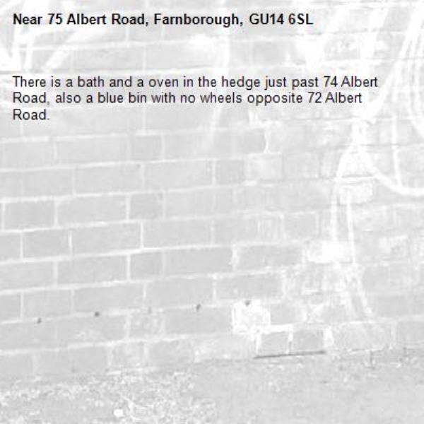 There is a bath and a oven in the hedge just past 74 Albert Road, also a blue bin with no wheels opposite 72 Albert Road. -75 Albert Road, Farnborough, GU14 6SL