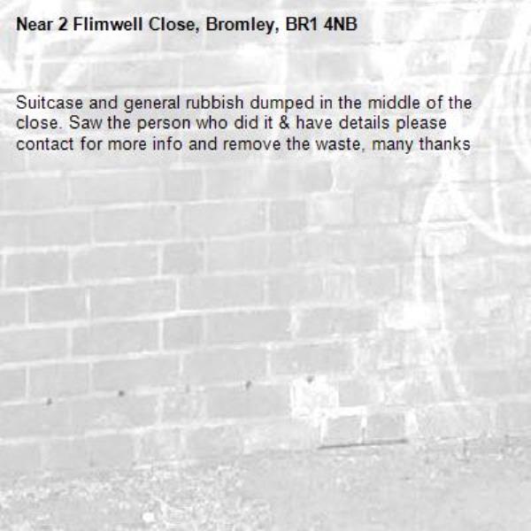 Suitcase and general rubbish dumped in the middle of the close. Saw the person who did it & have details please contact for more info and remove the waste, many thanks -2 Flimwell Close, Bromley, BR1 4NB