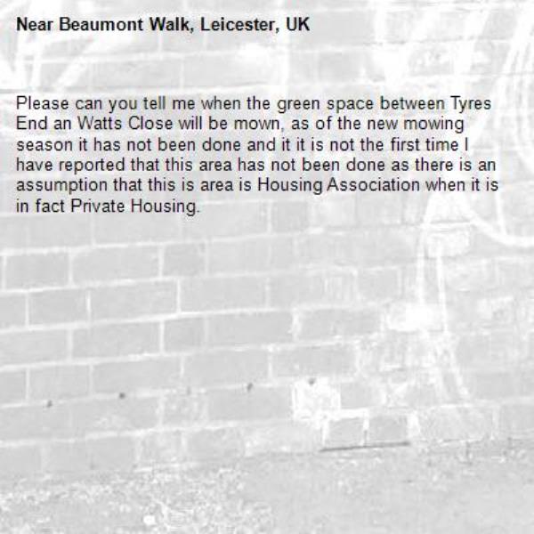 Please can you tell me when the green space between Tyres End an Watts Close will be mown, as of the new mowing season it has not been done and it it is not the first time I have reported that this area has not been done as there is an assumption that this is area is Housing Association when it is in fact Private Housing.-Beaumont Walk, Leicester, UK