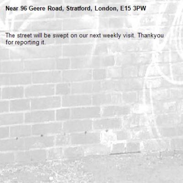 The street will be swept on our next weekly visit. Thankyou for reporting it.-96 Geere Road, Stratford, London, E15 3PW