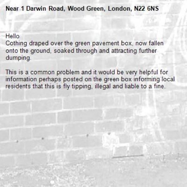 Hello
Cothing draped over the green pavement box, now fallen onto the ground, soaked through and attracting further dumping.

This is a common problem and it would be very helpful for information perhaps posted on the green box informing local residents that this is fly tipping, illegal and liable to a fine.-1 Darwin Road, Wood Green, London, N22 6NS