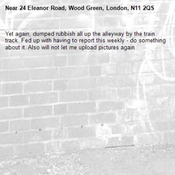 Yet again, dumped rubbish all up the alleyway by the train track. Fed up with having to report this weekly - do something about it. Also will not let me upload pictures again -24 Eleanor Road, Wood Green, London, N11 2QS