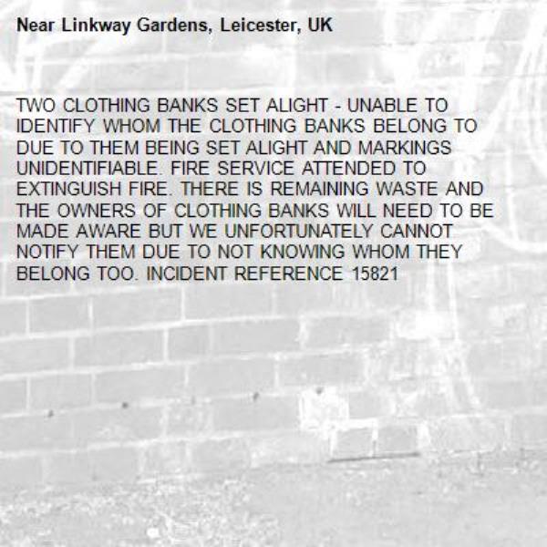 TWO CLOTHING BANKS SET ALIGHT - UNABLE TO IDENTIFY WHOM THE CLOTHING BANKS BELONG TO DUE TO THEM BEING SET ALIGHT AND MARKINGS UNIDENTIFIABLE. FIRE SERVICE ATTENDED TO EXTINGUISH FIRE. THERE IS REMAINING WASTE AND THE OWNERS OF CLOTHING BANKS WILL NEED TO BE MADE AWARE BUT WE UNFORTUNATELY CANNOT NOTIFY THEM DUE TO NOT KNOWING WHOM THEY BELONG TOO. INCIDENT REFERENCE 15821-Linkway Gardens, Leicester, UK