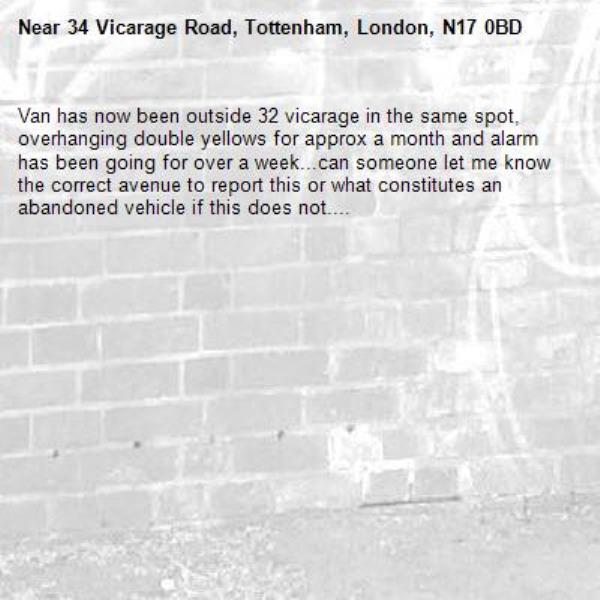 Van has now been outside 32 vicarage in the same spot, overhanging double yellows for approx a month and alarm has been going for over a week...can someone let me know the correct avenue to report this or what constitutes an abandoned vehicle if this does not....

-34 Vicarage Road, Tottenham, London, N17 0BD