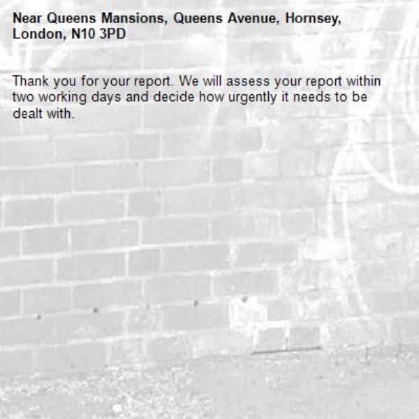 Thank you for your report. We will assess your report within two working days and decide how urgently it needs to be dealt with.-Queens Mansions, Queens Avenue, Hornsey, London, N10 3PD