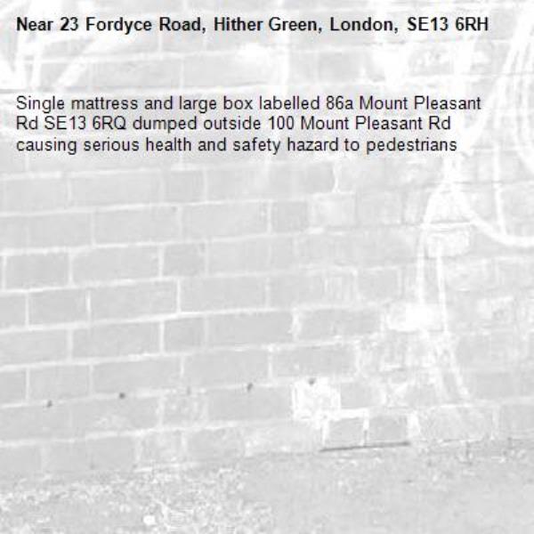 Single mattress and large box labelled 86a Mount Pleasant Rd SE13 6RQ dumped outside 100 Mount Pleasant Rd causing serious health and safety hazard to pedestrians -23 Fordyce Road, Hither Green, London, SE13 6RH